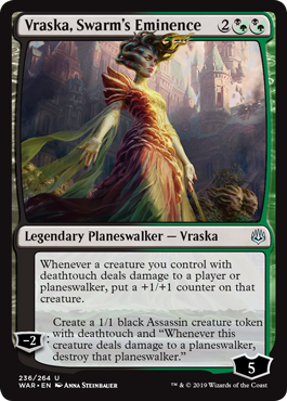 Vraska, Swarm's Eminence
 Whenever a creature you control with deathtouch deals damage to a player or planeswalker, put a +1/+1 counter on that creature.
?2: Create a 1/1 black Assassin creature token with deathtouch and "Whenever this creature deals damage to a planeswalker, destroy that planeswalker."